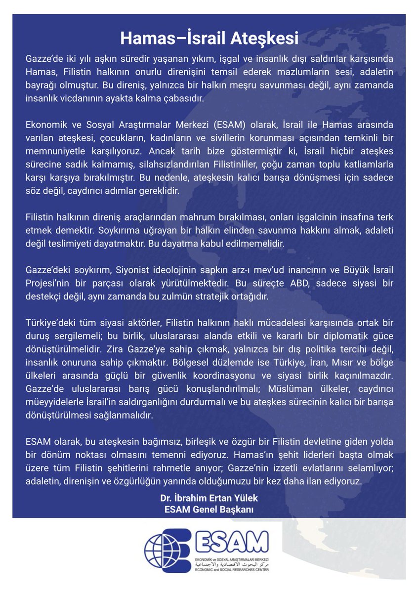 Hamas-israil Ateşkesi

Bu ateşkesin bağımsız, birleşik ve özgür bir Filistin devletine giden yolda bir dönüm noktası olmasını temenni ediyoruz.

 Hamas’ın şehit liderleri başta olmak üzere tüm Filistin şehitlerini rahmetle anıyor; Gazze’nin izzetli evlatlarını selamlıyor;