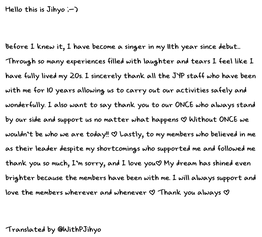 WithPJihyo's tweet photo. [ENG] JIHYO's message postcard for their 10th Anniversary💛

Hello this is Jihyo ;-)

Before I knew it, I have become a singer in my 11th year since debut... Through so many experiences filled with laughter and tears I feel like I have fully lived my 20s. I sincerely thank all the JYP staff who have been with me for 10 years allowing us to carry out our activities safely and wonderfully. I also want to say thank you to our ONCE who always stand by our side and support us no matter what happens ♡ Without ONCE we wouldn’t be who we are today!! ♡ Lastly, to my members who believed in me as their leader despite my shortcomings who supported me and followed me thank you so much, I’m sorry, and I love you♡ My dream has shined even brighter because the members have been with me. I will always support and love the members wherever and whenever ♡ Thank you always ♡

Translated by WithPJihyo

#지효 #JIHYO #ジヒョ