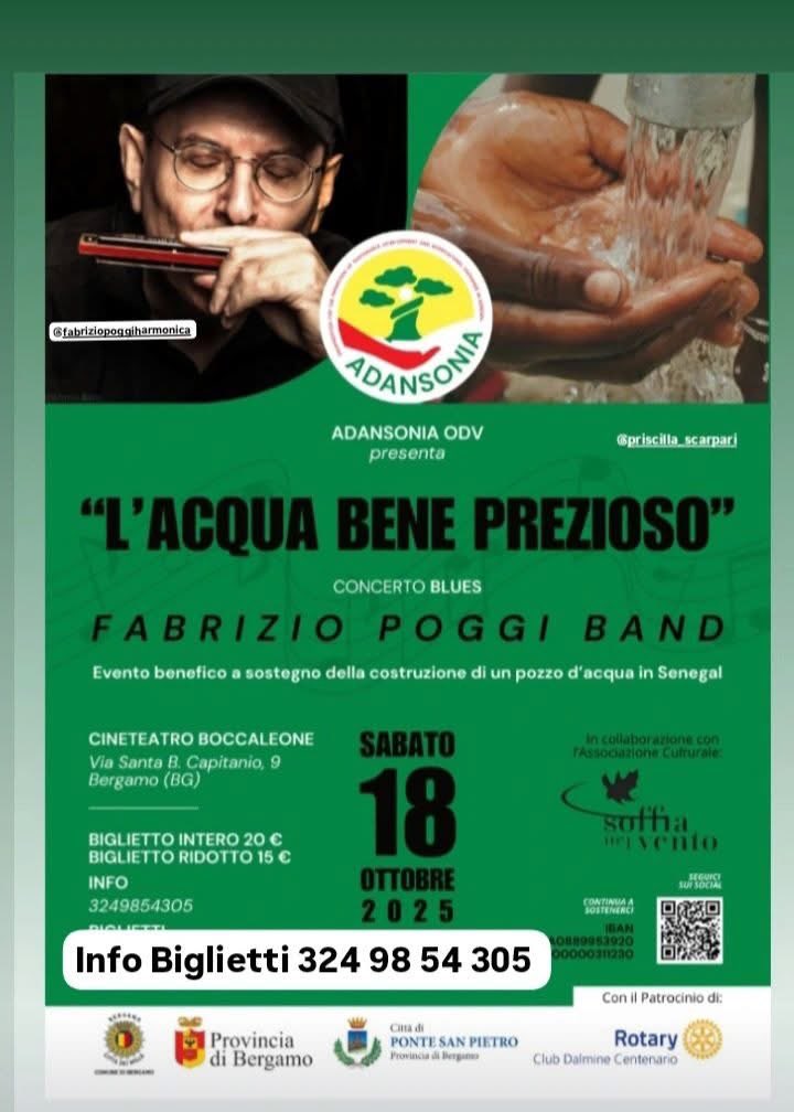 SABATO 18 OTTOBRE ore 21.00 BERGAMO 
CINETEATRO BOCCALEONE
FABRIZIO POGGI BAND 
“L'ACQUA BENE PREZIOSO"
Evento benefico a sostegno della costruzione di un pozzo d'acqua in Senegal
Una bella iniziativa dove spero di vedervi numerosi. Qui sotto trovate tutti i numeri per prenotare.