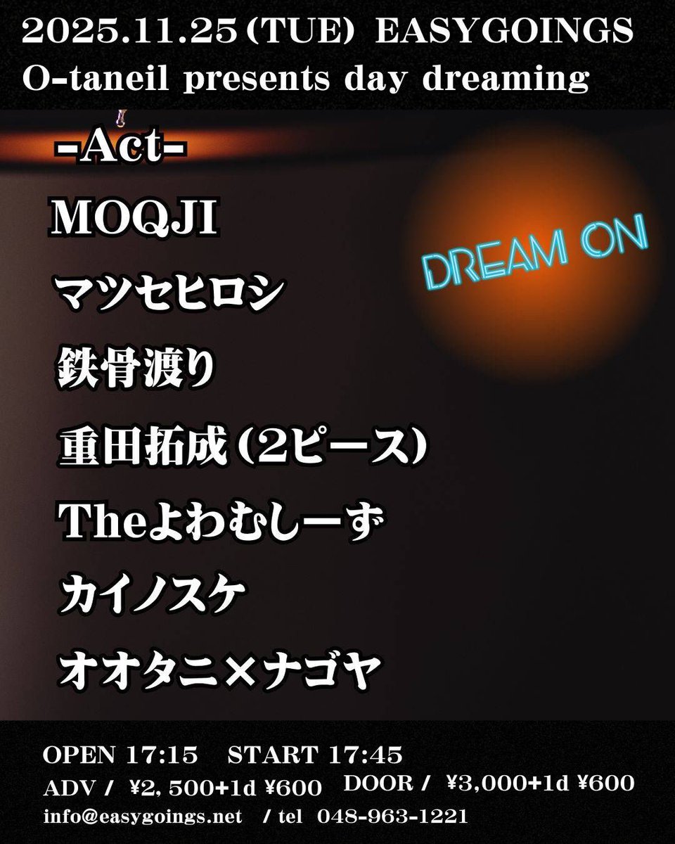 2025.11.25.(火)
at越谷EASYGOINGS

オオタニ presents
day dreaming

-ACT-
MOQJI
マツセヒロシ
鉄骨渡り
重田拓成（2ピース）
カイノスケ
Theよわむしーず
オオタニ×ナゴヤ

OPEN 17:15
START 17:45

ADV/￥2,500＋1Drink
DOOR/￥3,000＋1Drink