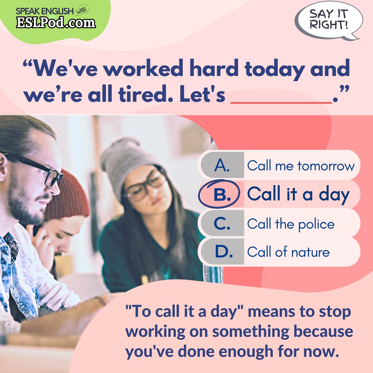 SAY IT RIGHT!

What is the correct answer?

"We've worked hard today and everyone is tired. Let's ______."

A. Call me tomorrow
B. Call it a day
C. Call the police
D. Call a doctor

~Jeff

#vocabulary #englishvocabulary #learnenglish #helpwithenglish #helpwithenglishwords