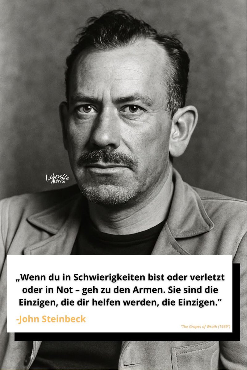 John Steinbeck 

„Wenn du in Schwierigkeiten bist oder verletzt oder in Not – geh zu den Armen. Sie sind die Einzigen, die dir helfen werden, die Einzigen.“

„John Ernst Steinbeck Jr. war ein amerikanischer Schriftsteller und erhielt 1962 den Nobelpreis für Literatur „für seine