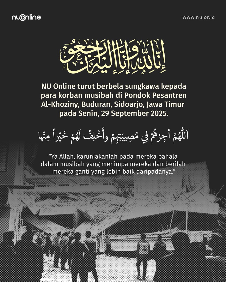 ا لِلَّٰهِ وَإِنَّا إِلَيْهِ رَاجِعُونَ

NU Online turut berbela sungkawa kepada para korban musibah di Pondok Pesantren Al-Khoziny, Buduran, Sidoarjo, Jawa Timur pada Senin, 29 September 2025.

اَللّٰهُمَّ أجِرْهُمْ فِي مُصِيبَتِهِمْ وأَخْلِفْ لَهُمْ خَيْراً مِنْها

“Ya Allah,