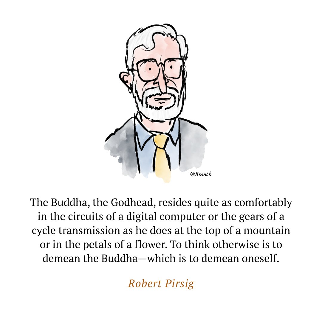 The Buddha, the Godhead, resides quite as comfortably in the circuits of a digital computer or the gears of a cycle transmission as he does at the top of a mountain or in the petals of a flower. To think otherwise is to demean the Buddha—which is to demean oneself.
~ Robert