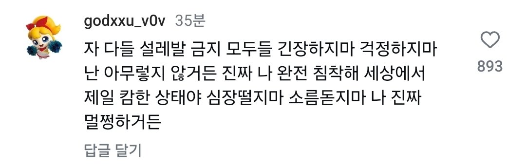 자 다들 설레발 금지 모두들 긴장하지마 걱정하지마 난 아무렇지 않거든 진짜 나 완전 침착해 세상에서 제일 캄한 상태야 심장떨지마 소름돋지마 나 진짜 멀쩡하거든