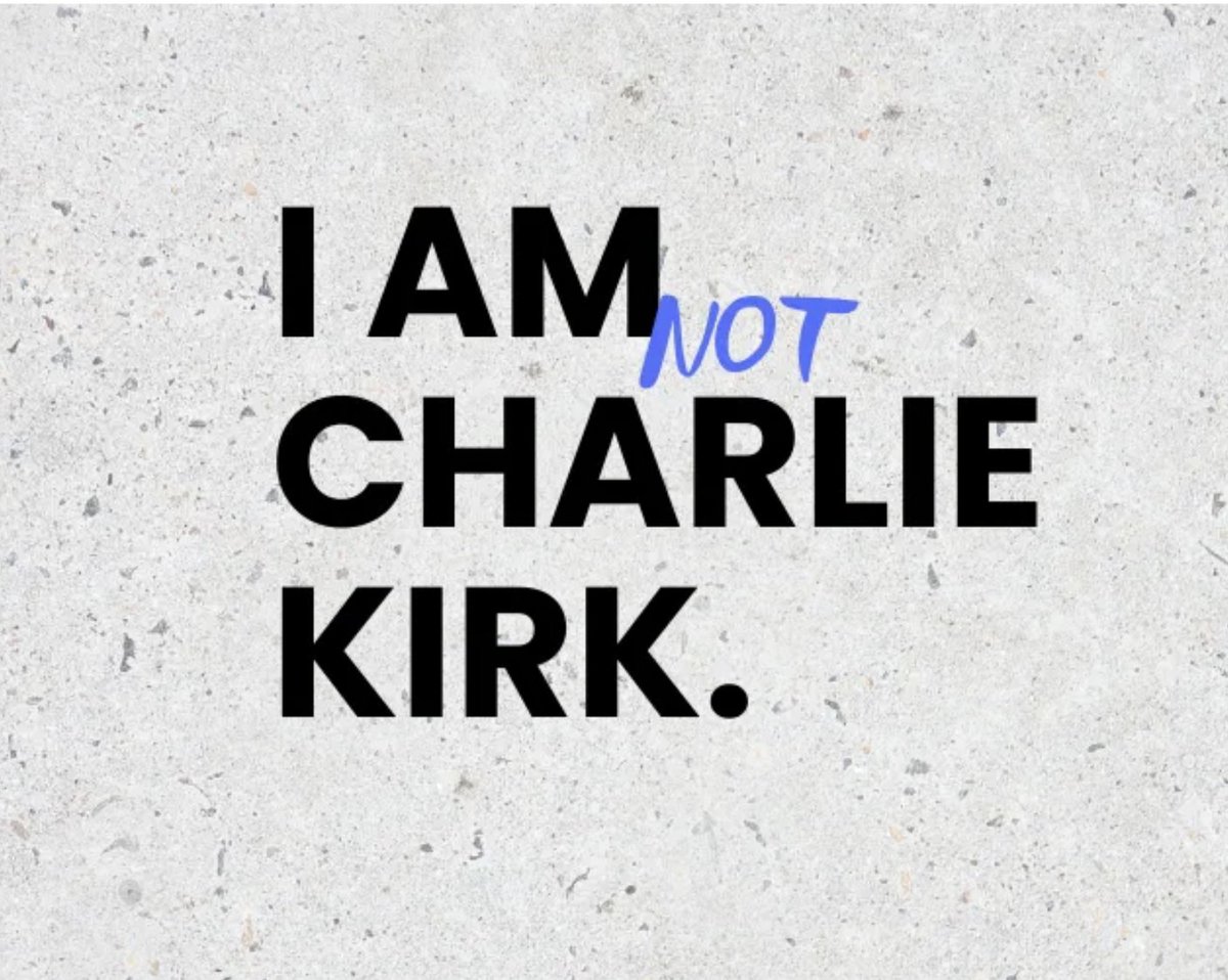 I AM not CHARLIE KIRK.

I believe empathy matters,
that immigrants make us great, 
that diversity makes us better, 
that whiteness is not supreme, 
that women aren’t inferior, 
that Christians should actually love their neighbors, 
that the world is bigger than America.

FULL: