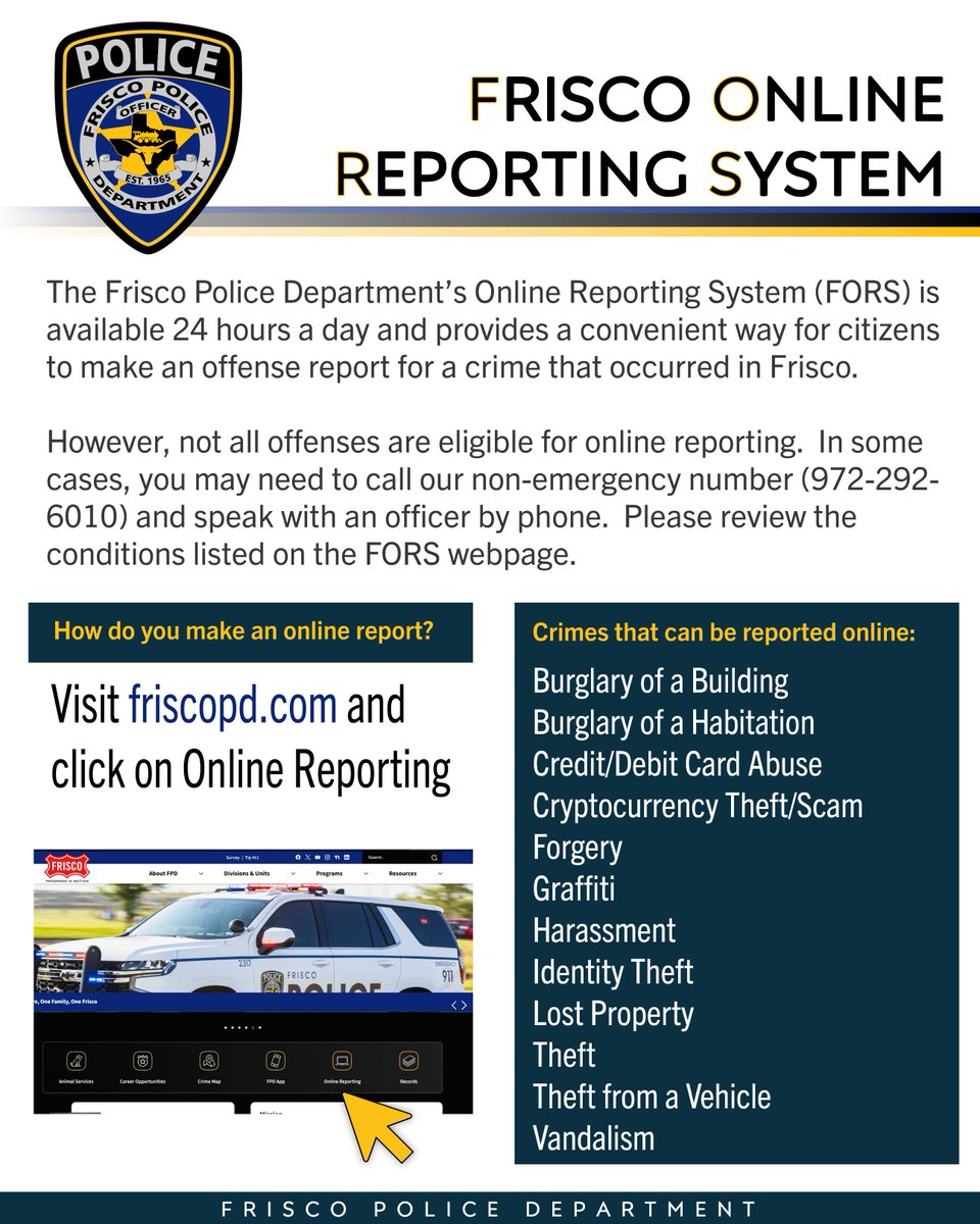 Frisco PD's Online Reporting System (FORS) provides a convenient way to file an offense report for a crime that occurred in Frisco. For more info, visit friscotexas.gov/1902/Police and click "Online Reporting".

Only certain incident types are eligible-see webpage for more details.