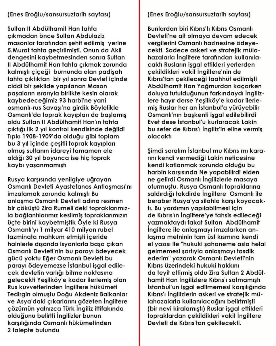 osmanoglu_79's tweet photo. Kemalist cenahın yıllardır dillendirdiği “Abdülhamid Han Kıbrıs’ı sattı” iftirası, tarih ilmine değil, kara propagandaya dayanır.

Hakikat şudur:
1878’de Osmanlı, Rusya karşısında Yeşilköy’de çökmüştü. Başkent işgalin eşiğindeydi. Sultan Abdülhamid Han, devletin devamını kurtarmak için İngiltere ile mecburi bir anlaşma yaptı. Ama o anlaşmaya “Hukuk-i Şahâneme asla halel gelmemek şartıyla” notunu kendi eliyle düşerek Kıbrıs üzerindeki Osmanlı haklarını kayıt altına aldı.

Bu şerh, yıllar sonra Lozan’da unutturulsa da 1959 Londra-Zürih anlaşmalarında “garantörlük hakkı”na dönüşerek, 1974 Kıbrıs Barış Harekâtı’nın hukuki temelini oluşturdu.

Yani bugün Türk askeri Lefkoşa sokaklarında özgürce dolaşıyorsa, bu Sultan Abdülhamid Han’ın ileri görüşlülüğü sayesindedir.

Gerçek şu ki; Kıbrıs’ı Lozan’da İngiltere’ye terk edenler “kahraman” ilan edilirken, aslında Kıbrıs’ın kapısını Türklere açan Abdülhamid Han’a “sattı” yaftası vurulmuştur.

Tarih çarpıtılsa da hakikat susmaz:
Kıbrıs Barış Harekâtı, Sultan Abdülhamid Han’ın emaneti ve stratejik zekâsı sayesinde mümkün olmuştur.