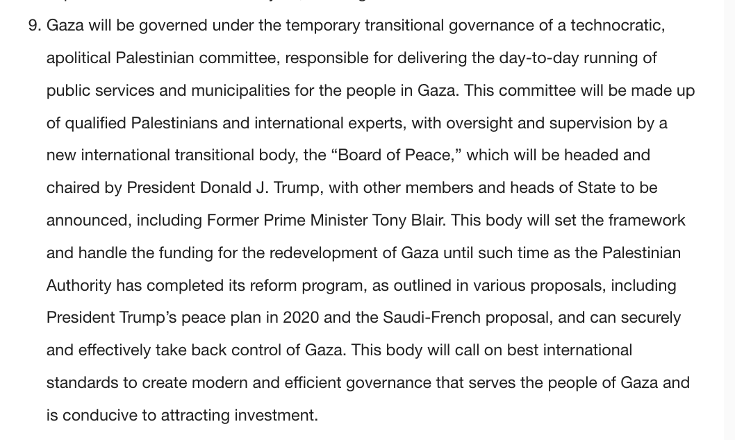 Trump'ın planına göre: Gazze, Filistinli teknokratlardan oluşan geçici bir komite tarafından yönetilecek; denetim, Trump’ın başkanlık edeceği ve Tony Blair’in ve diğer ülke liderlerinin de yer alacağı “Barış Kurulu”nda olacak. 

Bu kurul, Batı Şeria'daki Filistin yönetimin reform
