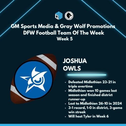 GM Sports Media &amp; Gray Wolf Promotions
DFW Football Team Of The Week
Week 5

JOSHUA OWLS

⭐️Defeated Midlothian 23-21 in triple overtime
⭐️Midlothian won 10 games last season and finished district runner-up
⭐️Lost to Midlothian 26-10 in 2024
⭐️3-1 record, 1-0 in district, 3-game