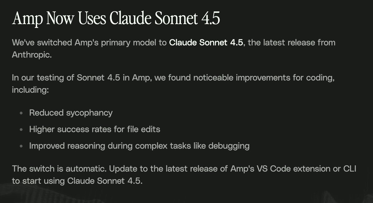 Sonnet 4.5 is now the primary model in Amp. I used it a lot this weekend while coding, and we saw incremental yet meaningful improvements that make it an obvious upgrade.

Based on our eval/integration work and my personal experience:

• It Just Works; keep doing what you were