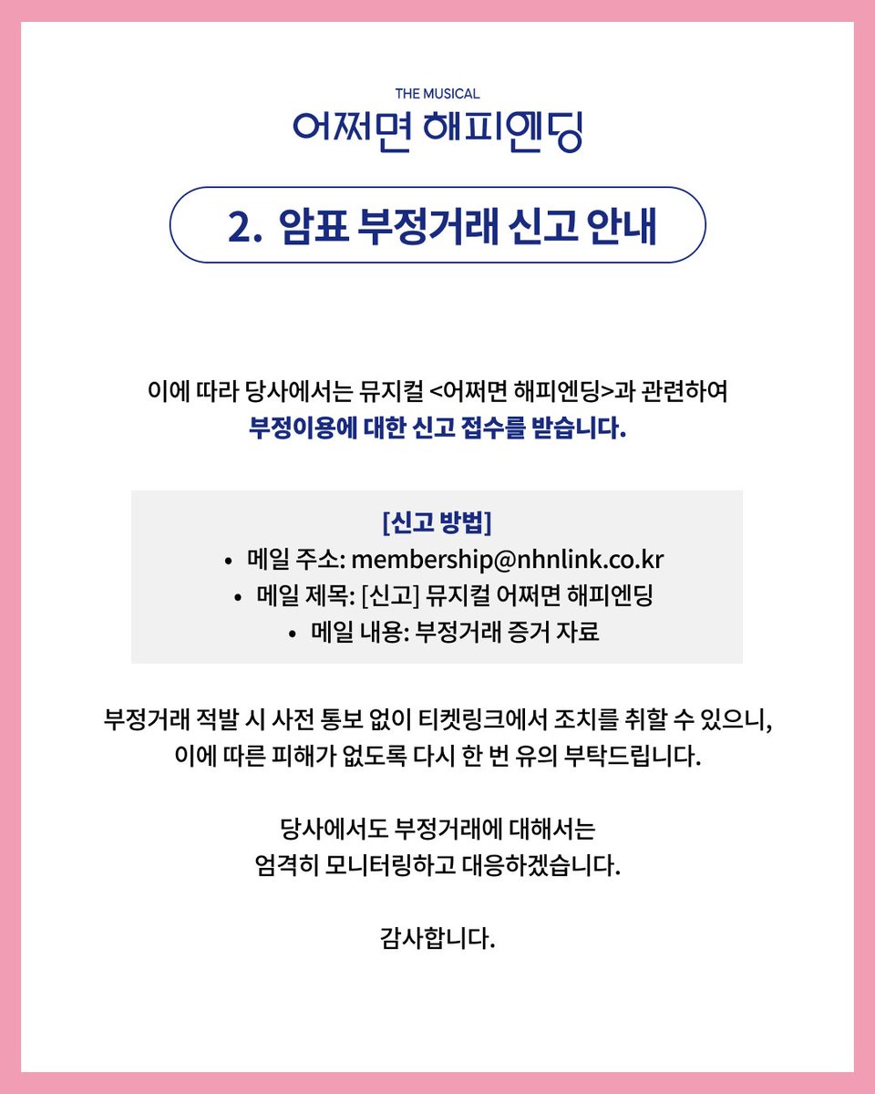 [#어쩌면해피엔딩]

📢 암표 부정거래 관련 안내

뮤지컬 <어쩌면 해피엔딩>은 티켓링크에서만 단독 판매되며, 공식 예매처가 아닌 다른 경로를 통한 부정 거래는 엄격히 금지되고 있습니다.
부정 거래 적발 시 사전 통보 없이 티켓링크에서 조치를 취할 수 있는 점 유의 부탁드립니다.