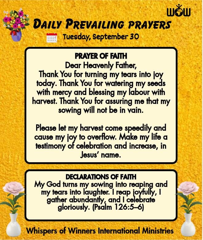 Daily Prophetic Prayers 

Dear Heavenly Father,
Thank You for turning my tears into joy today. Thank You for watering my seeds with mercy and blessing my labour with harvest. Thank You for assuring me that my sowing will not be in vain.

Please let my harvest come speedily and