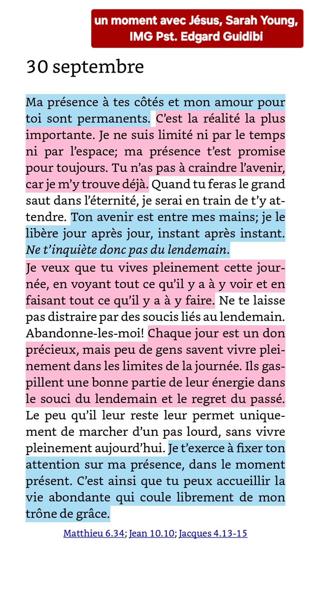 eguidibi's tweet photo. 🔥Matthieu 6.34
34Ne vous inquiétez donc pas du lendemain, car le lendemain prendra soin de lui-même. A chaque jour suffit sa peine.

🔥Jean 10.10
 10Le voleur ne vient que pour voler, égorger et détruire; moi, je suis venu afin que les brebis aient la vie et qu’elles l’aient en abondance.

🔥Jacques 4.13-15
13A vous maintenant qui dites: «Aujourd’hui ou demain nous irons dans telle ville, nous y passerons une année, nous y ferons des affaires et nous gagnerons de l’argent», 14vous qui ne savez pas ce qui arrivera demain! En effet, qu’est-ce que votre vie? C’est une vapeur qui paraît pour un instant et qui disparaît ensuite. 15Vous devriez dire, au contraire: «Si Dieu le veut, nous vivrons et nous ferons ceci ou cela.»