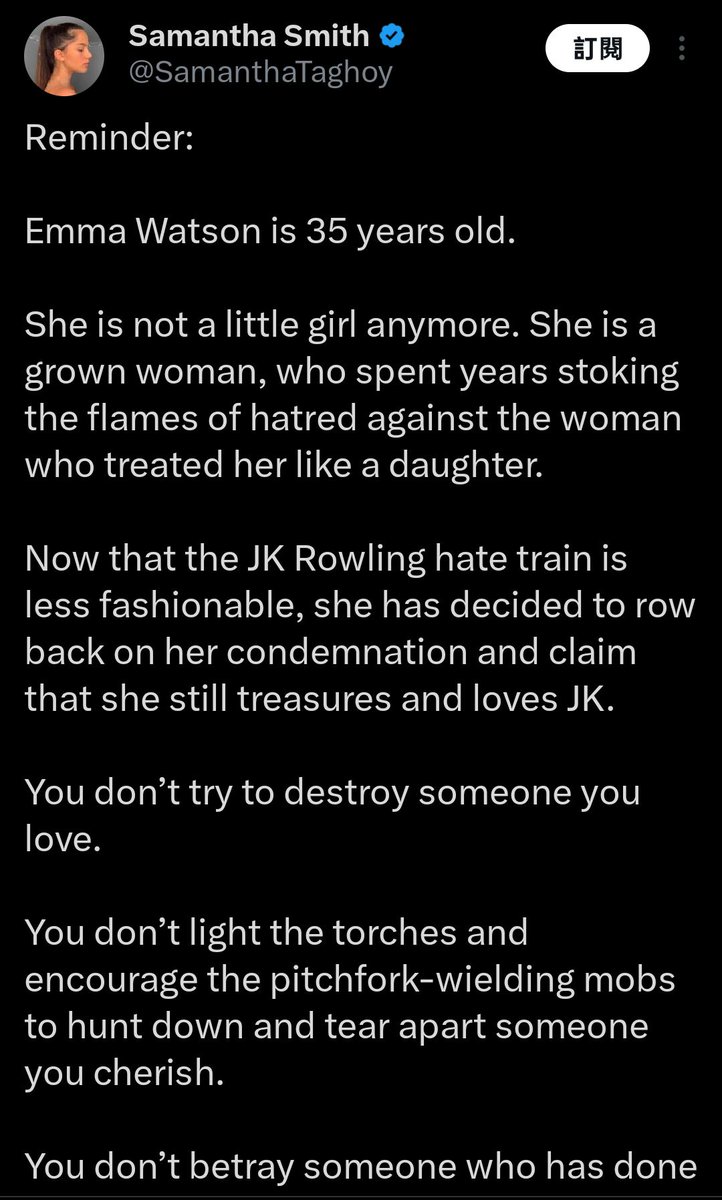 英國知名專欄作家Samantha Smith

提醒：

艾瑪·華森已經 35 歲了。

她不再是個小女孩了。她是一個成年女性，卻花了數年時間煽動對待她如同女兒的女性的仇恨火焰。

如今，由於針對 J·K·羅琳的仇恨列車不再那麼時髦，她決定收回對羅琳的譴責，並聲稱她仍然珍視和愛著 J·K·。