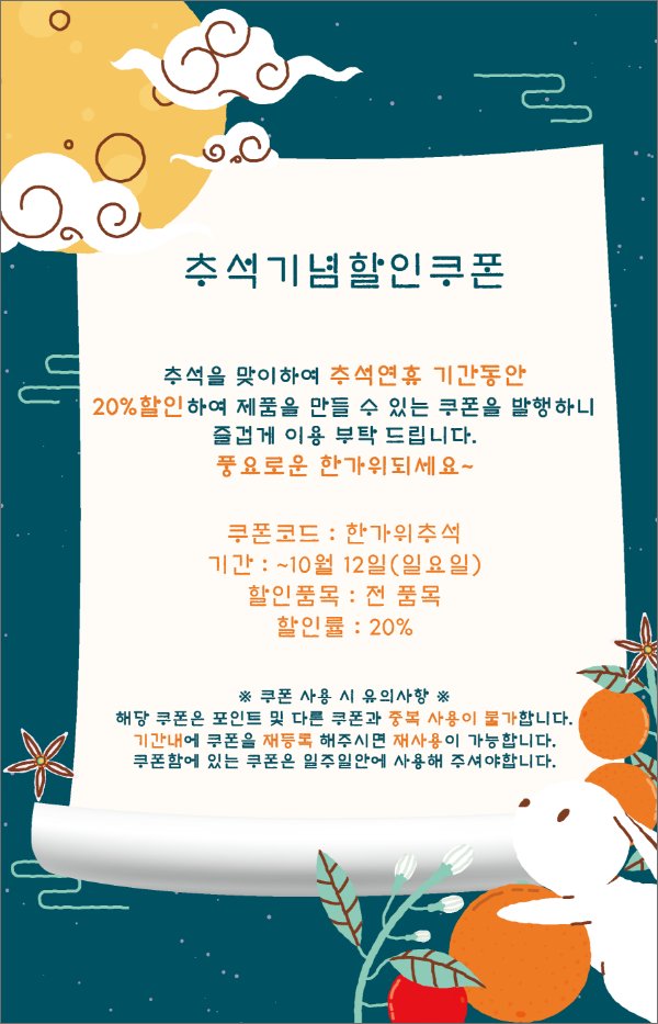 🌕추석기념할인쿠폰🌕 

추석을 맞이하여 추석연휴 기간동안
20%할인하여 제품을 만들 수 있는 쿠폰을 발행하니
즐겁게 이용 부탁 드립니다.
풍요로운 한가위되세요~🌕

🐰쿠폰코드 : 한가위추석
🐰기간 : ~10월 12일(일요일)
🐰할인품목 : 전 품목
🐰할인률 : 20%