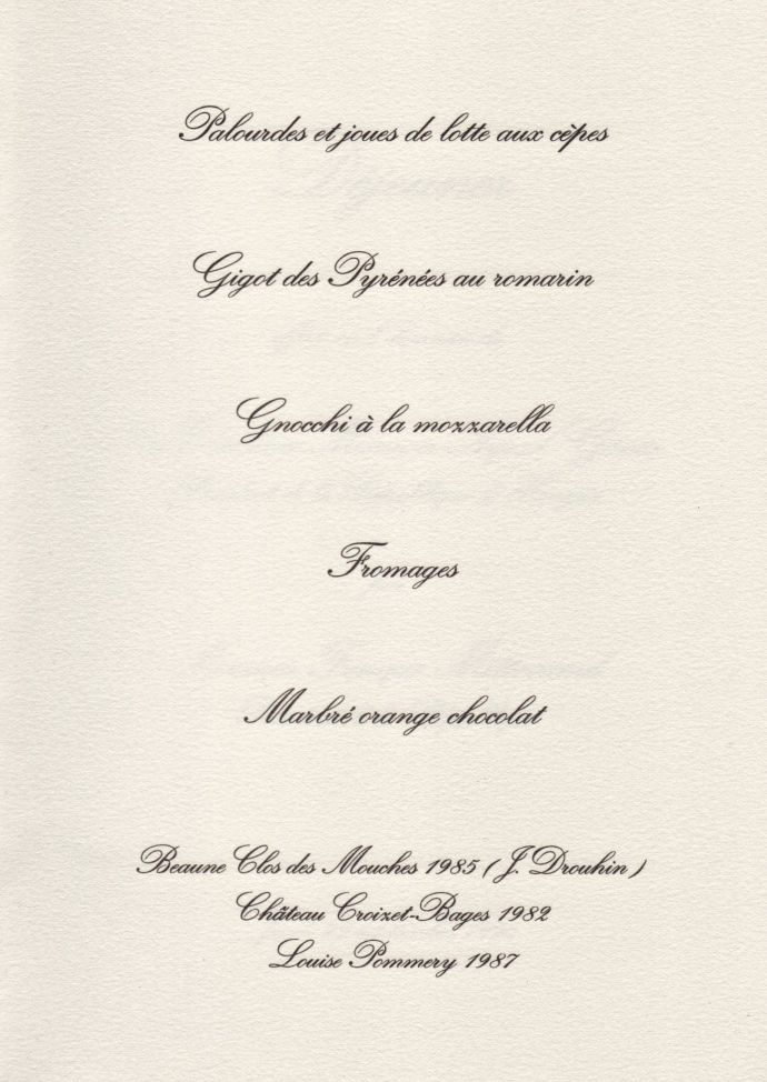29 septembre 1994
Déjeuner Elysée M. Mitterrand-M. Arpad Göncx

Palourdes et joues de lotte aux cèpes
Gigot des Pyrénées au romarin
Gnocchi à la mozzarella
Fromages
Marbré orange chocolat

Beaune Clos des Mouches 1985 (J. Drouhin)
Château Croizet-Bages 1982
Louise Pommery 1987