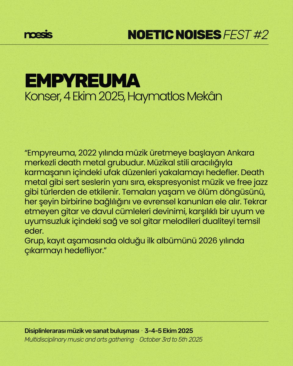 “Empyreuma, 2022 yılında müzik üretmeye başlayan Ankara merkezli death metal grubudur. Müzikal stili aracılığıyla karmaşanın içindeki ufak düzenleri yakalamayı hedefler. Death metal gibi sert seslerin yanı sıra, ekspresyonist müzik ve free jazz gibi türlerden de etkilenir.”