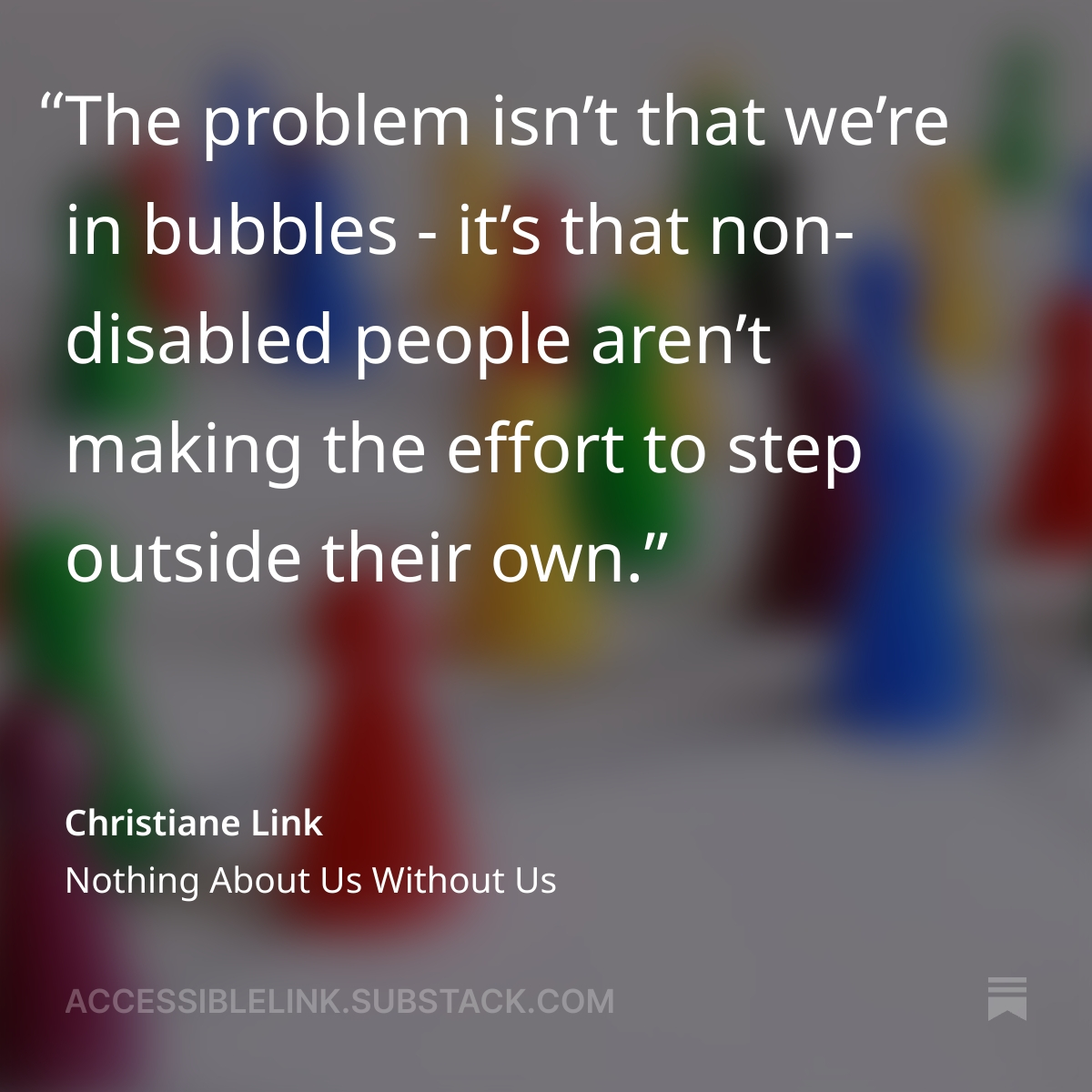 "The problem isn't that we're in bubbles - it's that non-disabled people aren't making the effort to step outside their own." 

From Nothing about us without Us by Christiane Link
open.substack.com/pub/accessible…