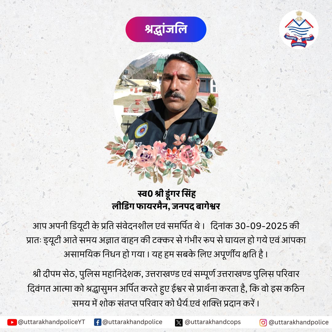 स्व0 श्री डूंगर सिंह LFM, जनपद बागेश्वर का दिनांक 30-09-2025 की प्रातः असामयिक निधन हो गया। श्री दीपम सेठ, DGP उत्तराखण्ड एवं उत्तराखण्ड पुलिस परिवार दिवंगत आत्मा को श्रद्धासुमन अर्पित कर प्रार्थना करता है, कि इस कठिन समय में शोक संतप्त परिवार को धैर्य एवं शक्ति प्रदान करें ।