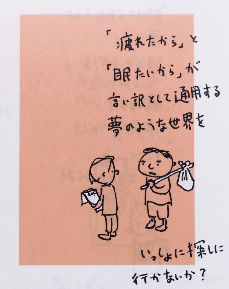 「「疲れたから」と
　「眠たいから」が
　言い訳として通用する
　夢のような世界を
　いっしょに探しに
　行かないか？」
（参照:ヨシタケシンスケ『しかもフタが無い』筑摩書房、P157）
