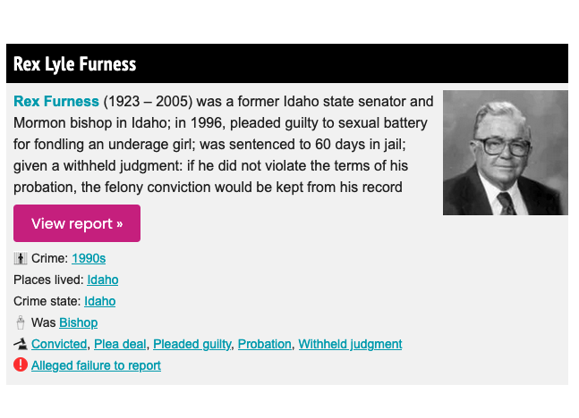 Rex Furness (1923 – 2005) was a former Idaho state senator and Mormon bishop

in 1996, pleaded guilty to sexual battery for fondling an  underage girl

was sentenced to 60 days in jail; given a withheld  judgment and probation, so felony could drop off

floodlit.org/a/a120/