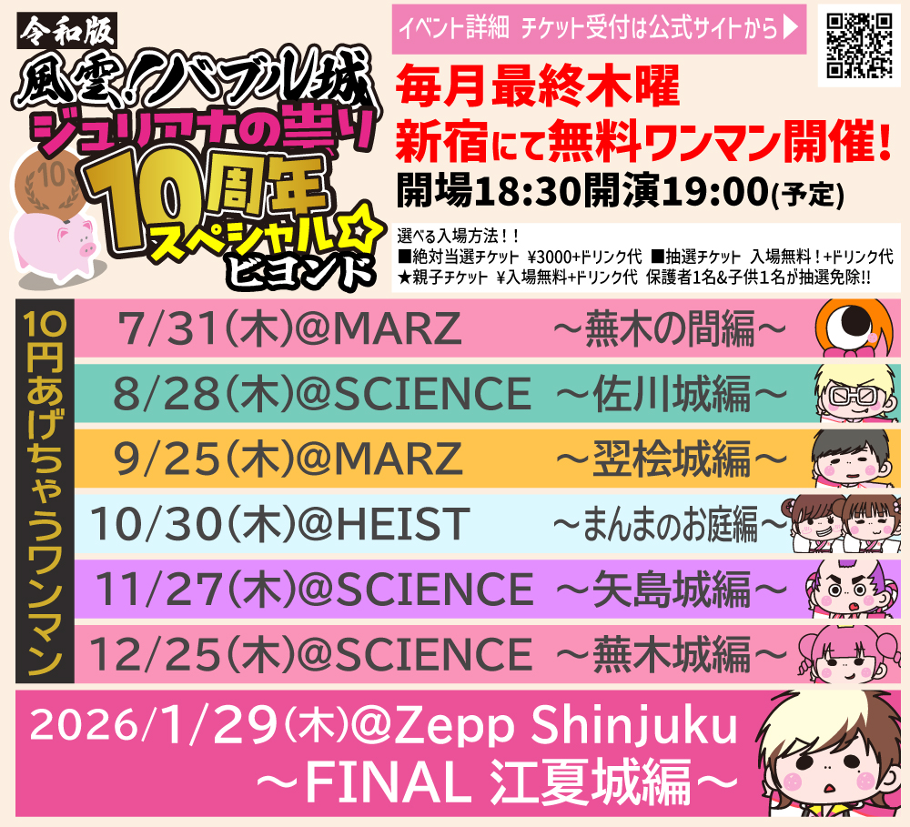 10/30(木)@新宿HEIST※場所注意  

令和版 風雲！バブル城〜ジュリアナの祟り10周年スペシャル☆ビヨンド10円あげちゃうワンマン〜まんまのお庭編〜  

開場18:30開演19:00 ※予定  

絶対当選チケット ¥3000＋D代  
抽選チケット 入場無料！(ドリンク代別途必要)  
親子チケット