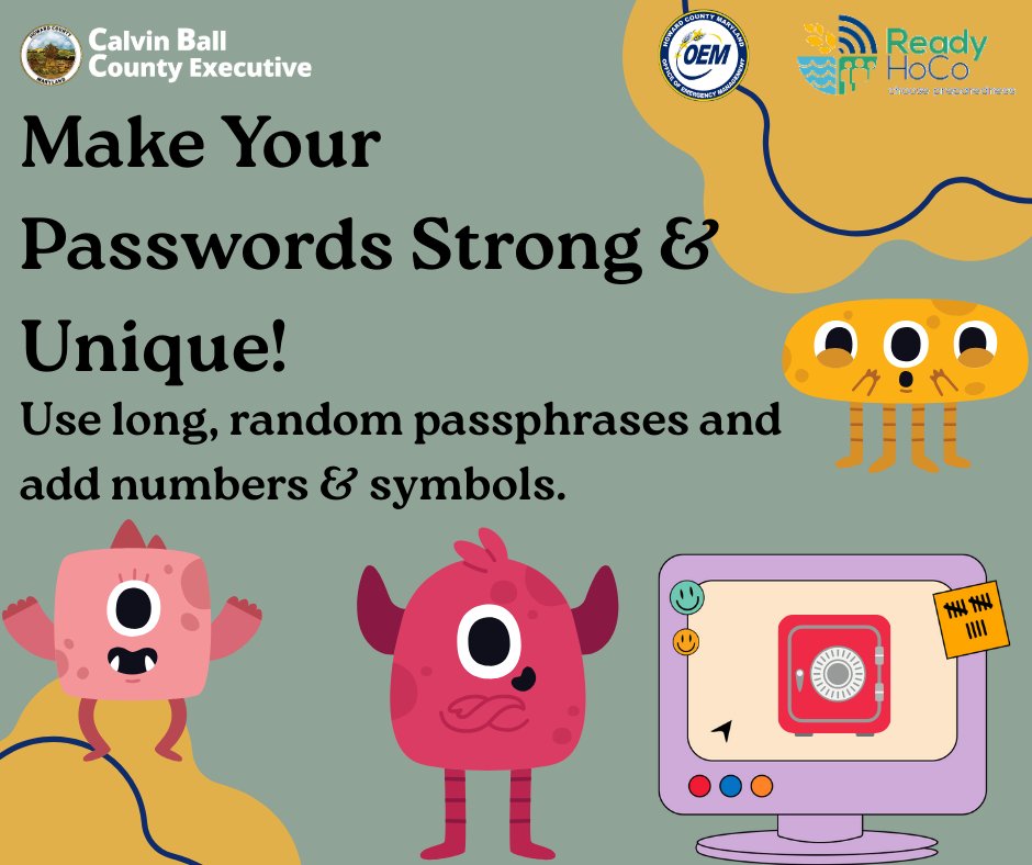 Strengthen your passwords by making them long, random, and unique! Consider using a passphrase, which is a few unrelated words, like ‘DuckRoseJacketSnow’ or ‘BookYellowPumpkinCloud’. Make passwords even stronger by adding a mix of numbers and symbols. #ReadyHoCo