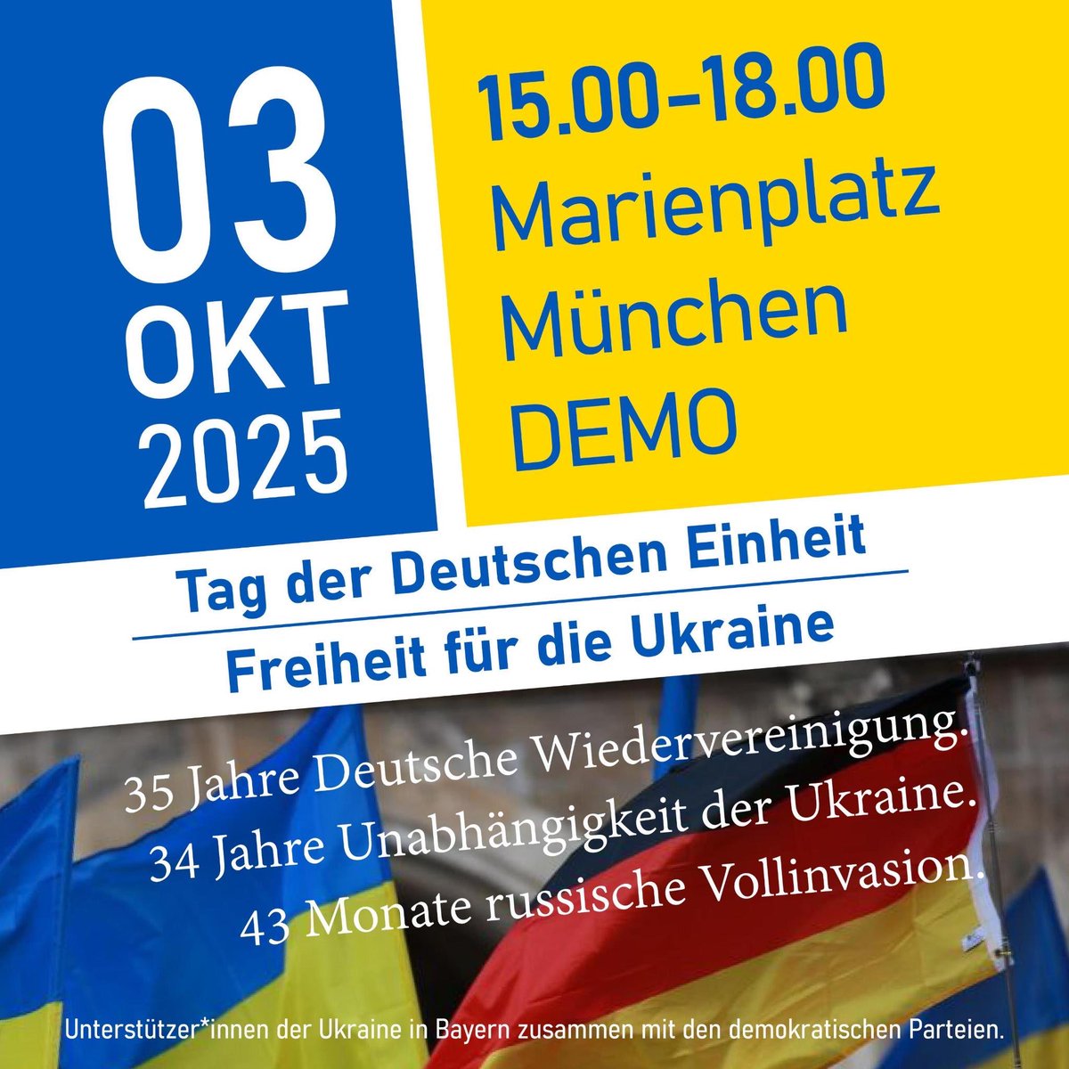 🇩🇪 Einigkeit und Recht und… FREIHEIT auch für die Ukraine!🇺🇦

📆 03.10.2025
⏰ 15:00 - 18:00 Uhr (verlängert bis 18:00 Uhr!)
📍 Marienplatz, München

💙💛 Mit vielen tollen Redner*innen! - Und mit Dir? 🙏
