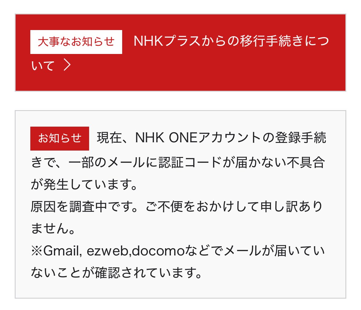 NHK ONE。 「現在、NHK ONEアカウントの登録手続きで、一部のメールに認証コードが届かない不具合が発生しています。  原因を調査中です。ご不便をおかけして申し訳ありません。 ※Gmail, ezweb,docomoなどでメールが届いていないことが確認されています。」
