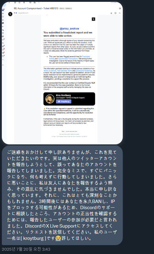 현재 트위터(현 X)에 퍼지고 있는 계정 탈취를 조심해주세요.

최근에 트위터(현 X) DM으로 이런 메시지를 통해 계정을 탈취하는 일이 빈번한 것 같습니다. 해당 DM은 일본어와 한국어 등으로 발송이 되며, 탈취용 해킹 메시지 내용은 대략 이렇습니다.

"너를 사칭한 유저에게 사기를 당해서 너의