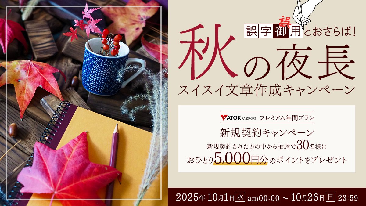 atok_js's tweet image. 【新キャンペーン開始】
本日10/1(水)から「ATOK Passport  誤字誤用とおさらば！秋の夜長のスイスイ文章作成キャンペーン」がスタート！
期間中に年間プランを新規契約した方の中から抽選で30名に、5,000円分のポイントが当たります。
※期間：2025/10/1～26
詳しくはこちら→atok.com/cp/premium_new…