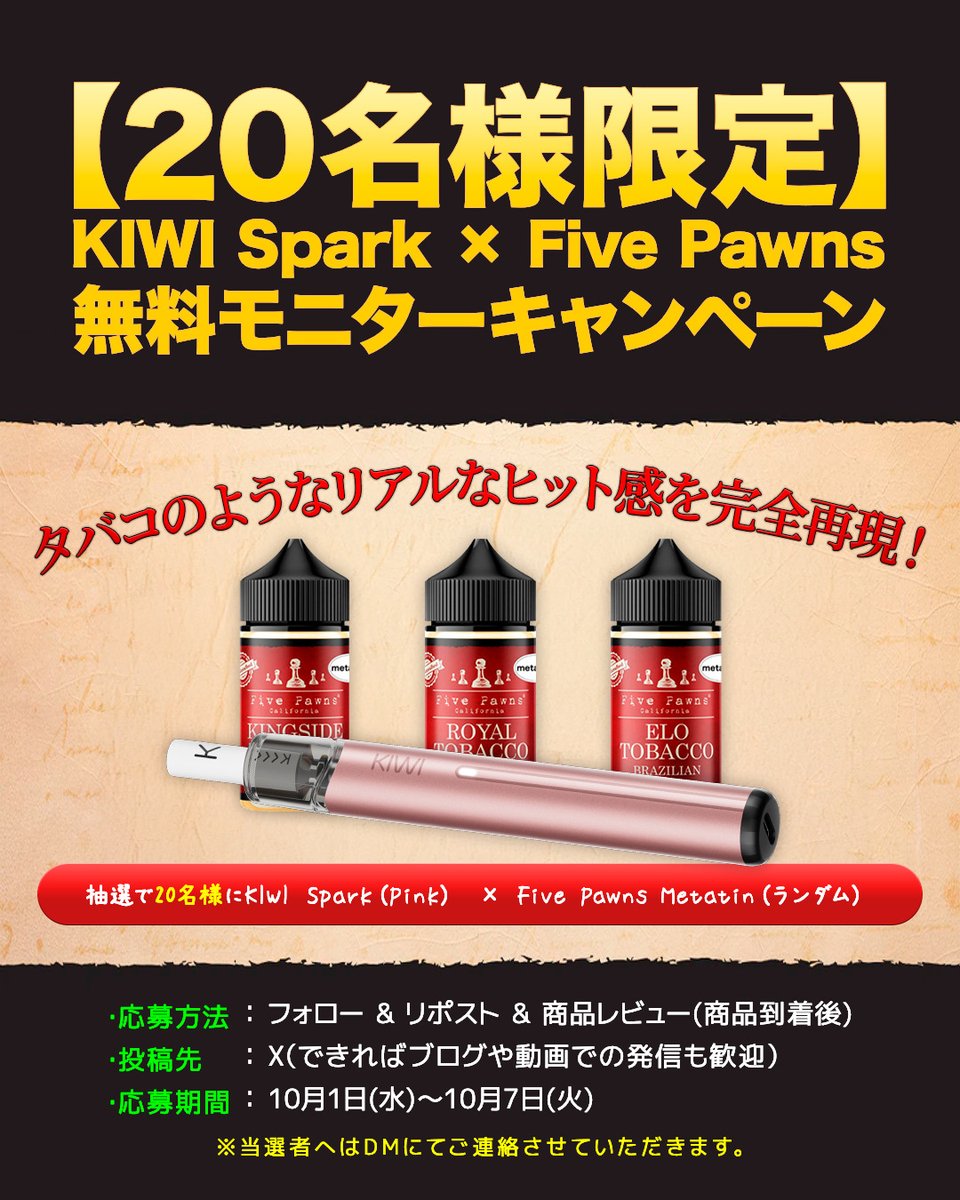 BeyondVapeJapan's tweet photo. 【🎉20名様限定｜無料モニターキャンペーン開催🎉】

＼タバコのようなリアルなキック感を完全再現／
KIWI Spark × Five Pawns Metatine モニター募集スタート！

📦 提供内容（抽選）
KIWI Spark［PINK］1台
＋ Five Pawns Metatine リキッド（ランダム1本）
※抽選で20名様に無料提供いたします！

📝 応募条件
・BVJ公式Xアカウントのフォロー
・キャンペーン投稿のリポスト
・商品到着後、Xにてレビュー投稿をお願いします（ブログや動画も大歓迎）

📌 レビュー項目（X投稿内でOK）
①デバイスの感想
②リキッドの吸いごたえ（タバコ感・従来VAPEとの違い）
③実際の使用感

📅 応募期間：2025年10月1日(水)～10月7日(火)

📩 当選者にはDMにてご連絡いたします

タバコのような“グッとくる吸いごたえ”を、
0ニコチン・0タールで体験できる注目の組み合わせ💥
禁煙・減煙を目指す方、ぜひご応募ください！

▶️ご参加はこちら
https://t.co/pHo7J8a6i0

#モニター募集 #FivePawns #KIWISpark #禁煙チャレンジ #metatine