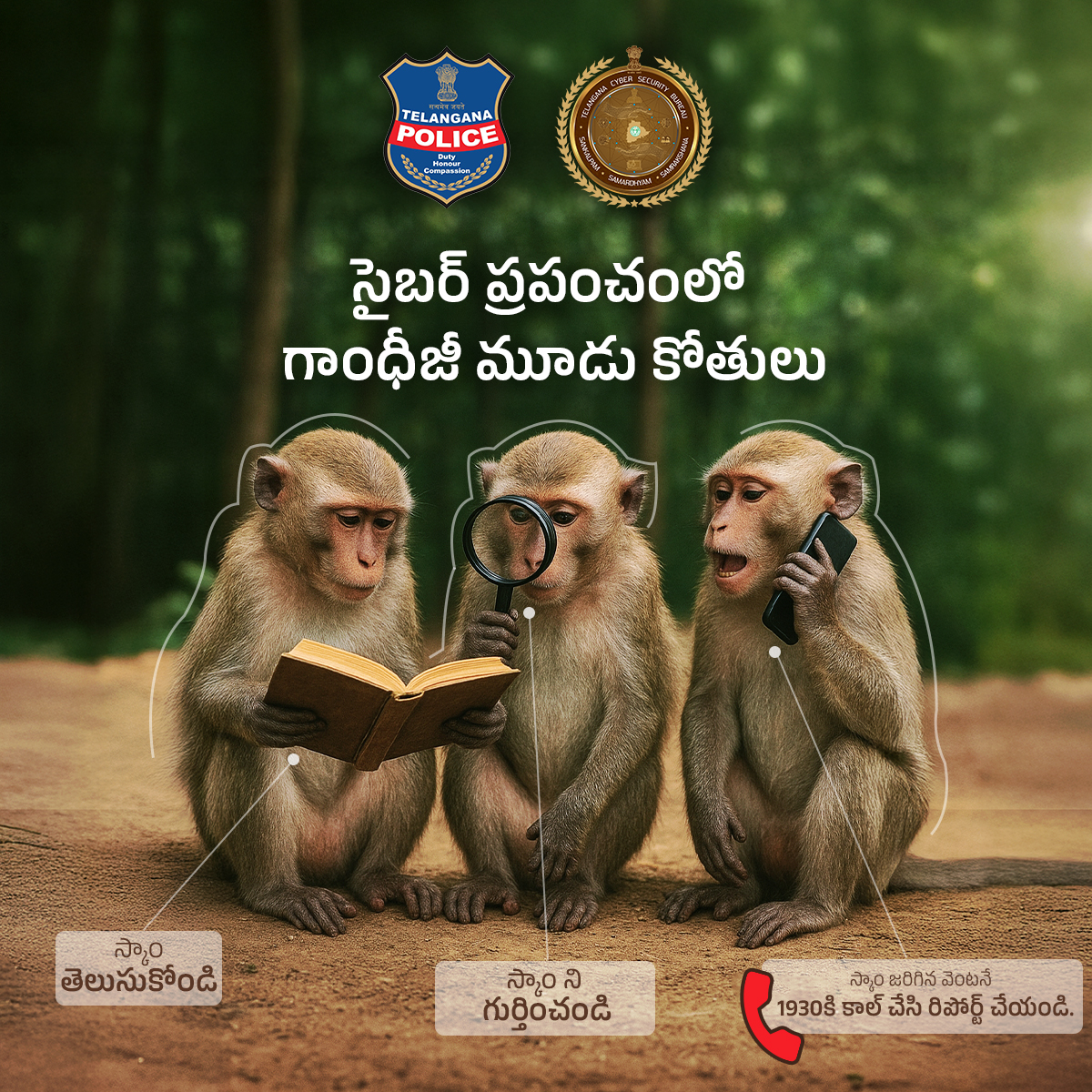 ఈ గాంధీ జయంతి బాపు కాలాతీత ఙ్ఞానానికి ఆధునిక పాఠాన్ని జోడిద్దాం. గాంధీజీ  మూడు కోతులు చెడుకి దూరంగా ఉండమని నేర్పించినట్లు స్కాములకు దూరంగా ఉందాం. మోసాలను ముందే గ్రహించి అప్రమత్తంగా ఉందాం. ఎల్లపుడు తెలంగాణ సైబర్ సెక్యూరిటీ బ్యూరో తో సహకరించండి.

1930 కి వీలైనంత త్వరగా / వెంటనే