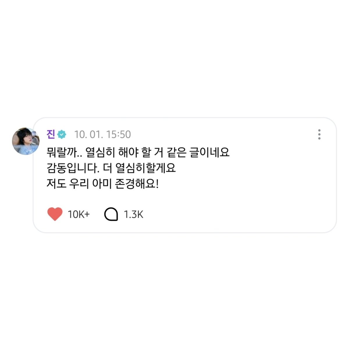 251001 #석진 위버스 댓글 

🐹 뭐랄까.. 열심히 해야 할 거 같은 글이네요
감동입니다. 더 열심히할게요
저도 우리 아미 존경해요!

너무 너무 예쁜 마음이잖아ㅠㅠ 나 눈물 좀 닦을게😭
#방탄소년단진