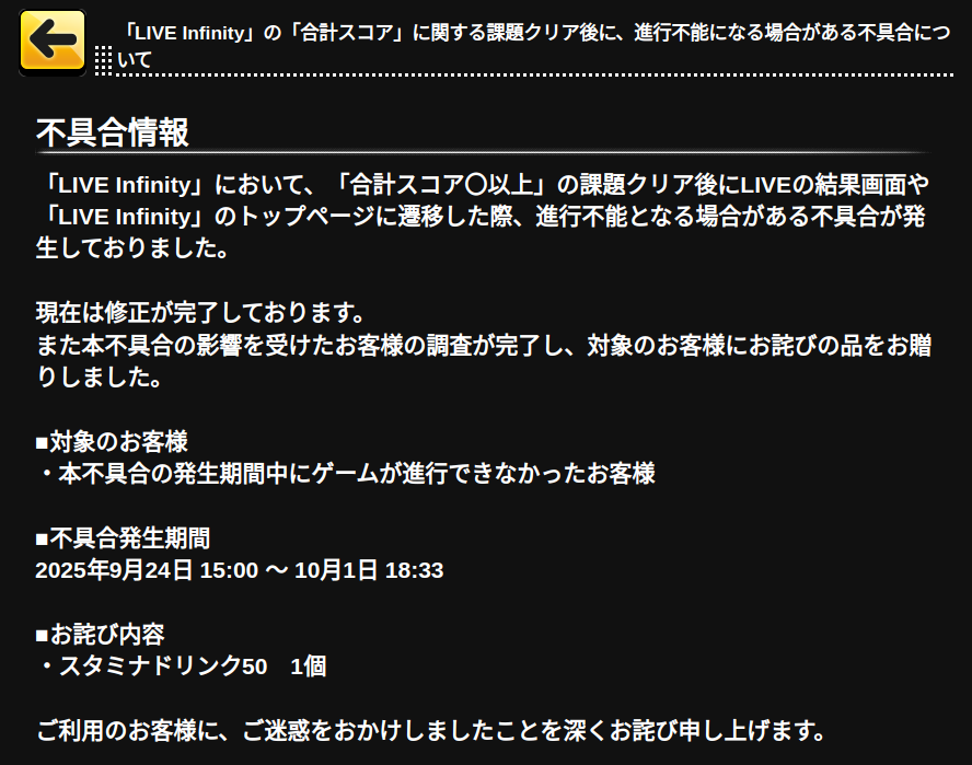 [iOS] [Android] 「LIVE Infinity」の「合計スコア」に関する課題クリア後に、進行不能になる場合がある不具合について [2025-10-01 18:48]

不具合情報
「LIVE Infinity」において、「合計スコア〇以上」の課題クリア後にLIVEの結果画面や「LIVE Infinity」のトップページ…
…rella-sl-stage.idolmaster-official.jp/news/detail?id…