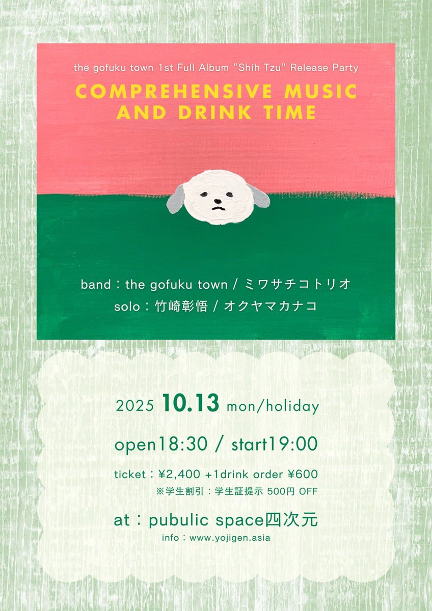 2025.10.13(月・祝)
public space四次元 pre.
『総合的な音楽とお酒の時間 -the gofuku town 1st Full Album "Shih Tzu" Release Party-』
open18:30/start19:00
ticket¥2,400+1drink order¥600
※学生割引(学生証提示)/500円引き

■LIVE
the gofuku town
ミワサチコトリオ
竹崎彰悟
オクヤマカナコ