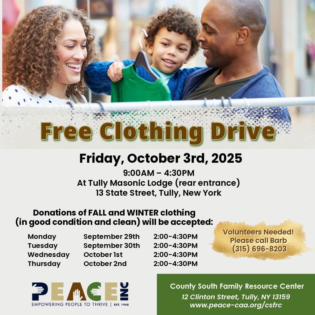 Join us for the PEACE, Inc. County South Family Resource Center FREE Clothing Drive! 

When: Friday, October 3rd, 2025, from 9:00 a.m. to 4:30 p.m.
Where: Tully Masonic Lodge (rear entrance) at 13 State Street, Tully, NY.

Volunteers are needed! Please call Barb at (315) 696-8203