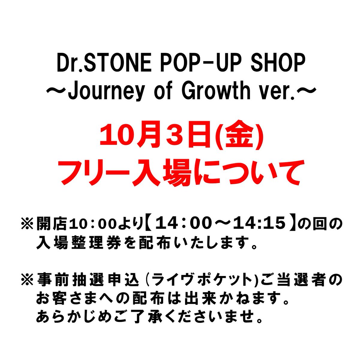＼Dr.STONE POP-UP SHOP ～Journey of Growth ver.～ ／

【10/3(金)のフリー入場について】

・開店10:00より14:00〜の回の入場整理券を配布いたします。
・10/3(金)のライブポケットご当選者のお客さまへの配布は出来かねます。あらかじめご了承くださいませ。

■配布場所:11階キャラクター雑貨売場