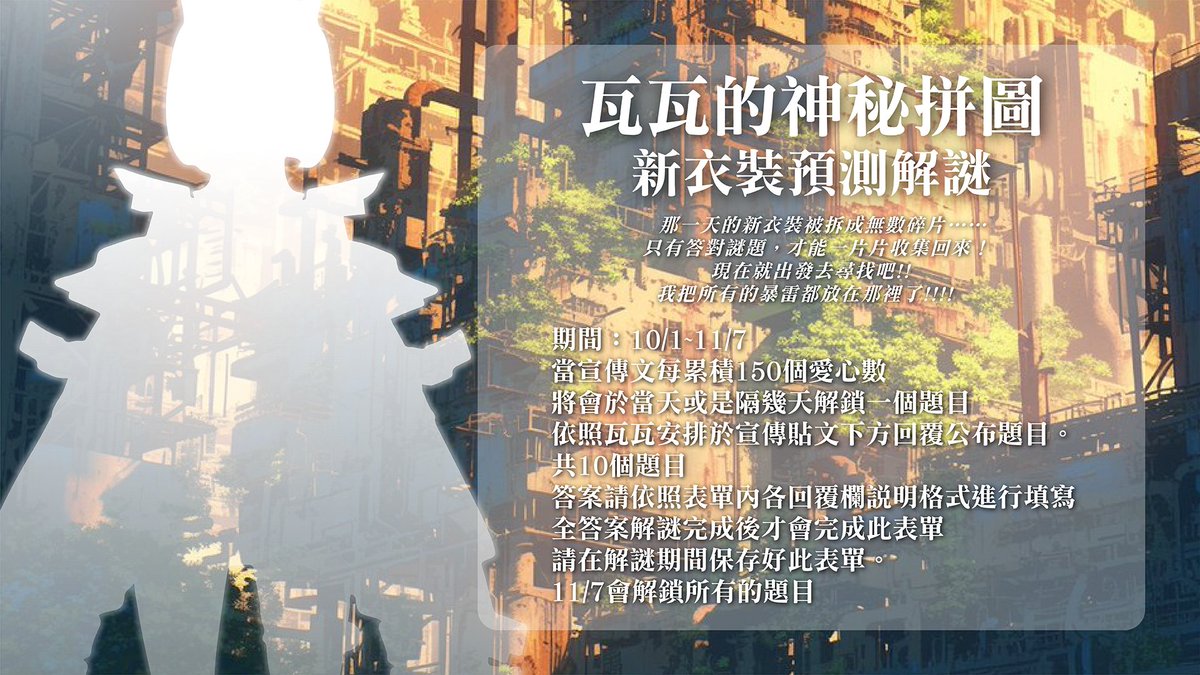 【瓦瓦的神秘拼圖‧新衣裝預測解謎】

期間：10/1~11/7

✨當宣傳文每累積150個愛心數
將會於當天或是隔幾天解鎖一個題目
安排於宣傳貼文下方回覆公布題目

✨共10個題目

✨答案請依照表單內各回覆欄說明格式進行填寫
全答案解謎完成後才會完成此表單
請在解謎期間保存好此表單

11/7將解鎖所有的題目