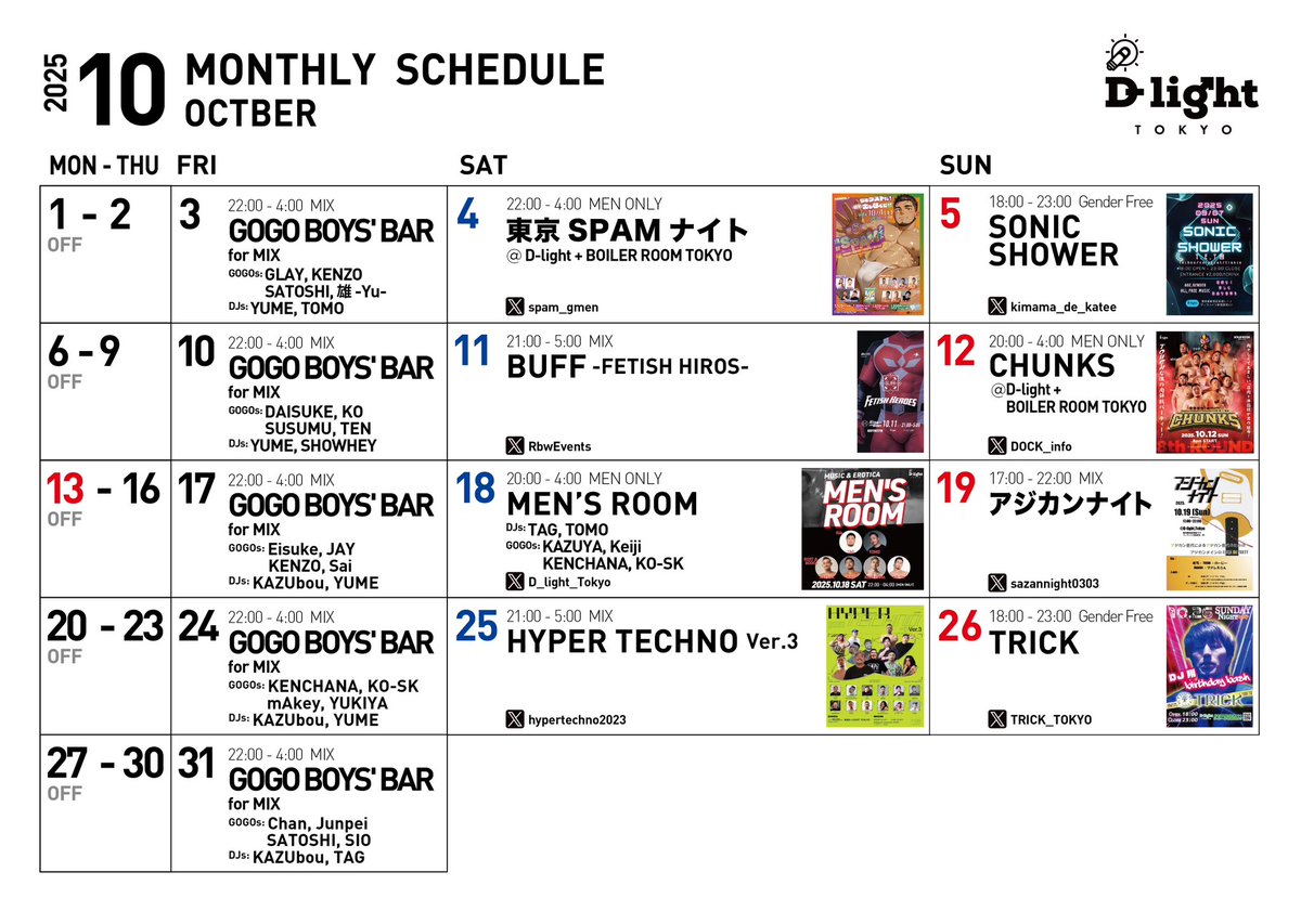 ■MONTHLY SCHEDULE■
10月/ October, 2025
<a href="/D_light_Tokyo/">D-light, Tokyo</a> 

◉Fridays / 毎週金曜日
"GOGO BOYS' BAR"
<a href="/gogoboysbar/">GOGO BOYS' BAR "TOKYO GOGOs"</a>

◉Saturday / 土曜日
<a href="/spam_gmen/">東京SPAMナイト（10月4日）開催</a>
<a href="/RbwEvents/">RainbowEventsレインボーイベンツ</a>
<a href="/hypertechno2023/">［超‼︎］HYPER TECHNO（ハイテク）</a>

◉Sunday / 日曜日
<a href="/kimama_de_katee/">SONIC_SHOWER 毎月第2or第1日曜日開催</a>
<a href="/DOCK_info/">DOCK【飲み処ヌギ処】</a>
<a href="/akg_nite/">アジカンナイト</a>
<a href="/TRICK_TOKYO/">TRICK_Sunday night party</a>

D-light, Tokyo
新宿区新宿2-7-3-B1F