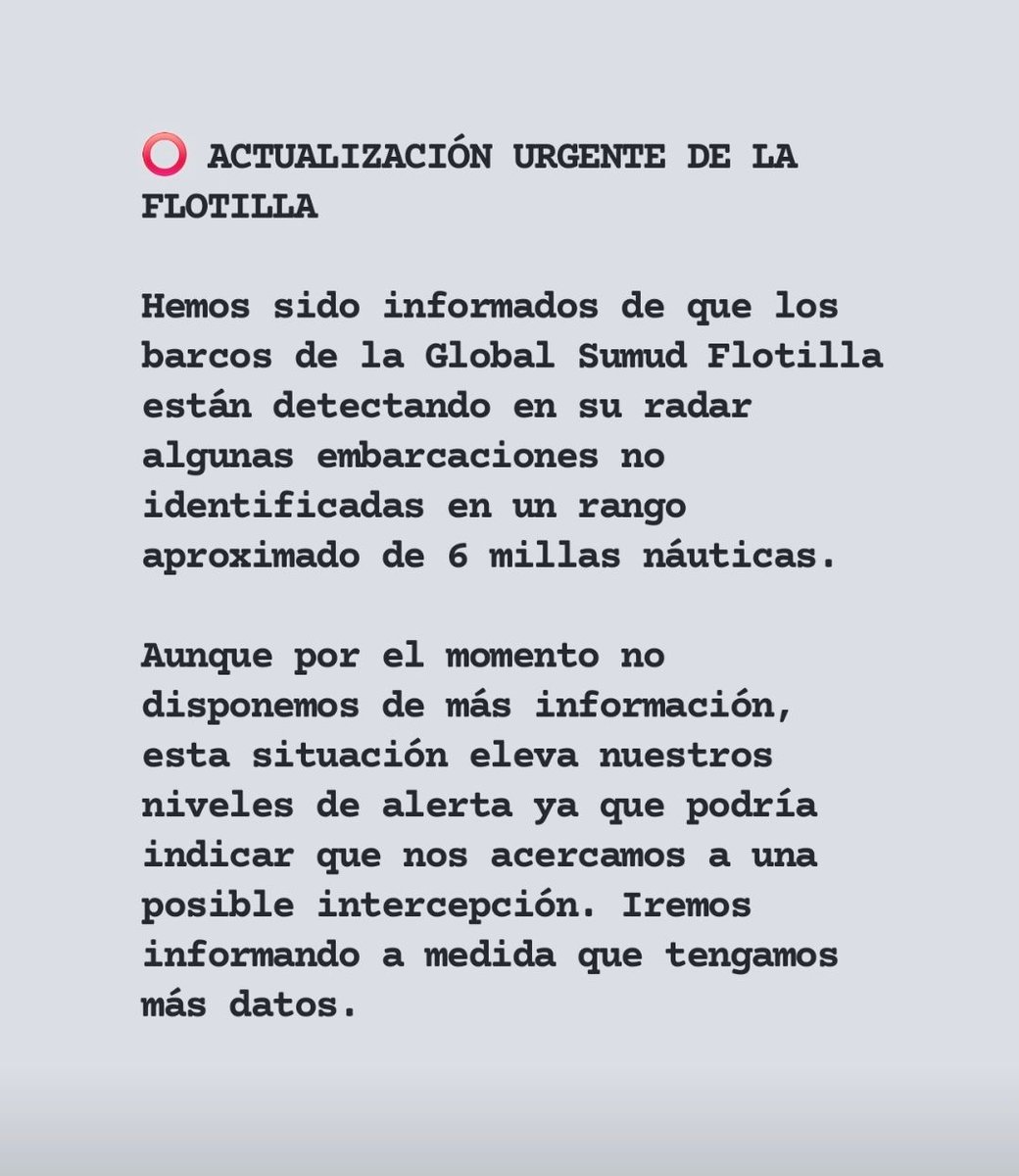 ⭕️ ACTUALIZACIÓN URGENTE

Hemos sido informados de que los barcos de la Global Sumud Flotilla están detectando en su radar algunas embarcaciones no identificadas en un rango aproximado de 6 millas náuticas.

Aunque por el momento no disponemos de más información, esta situación