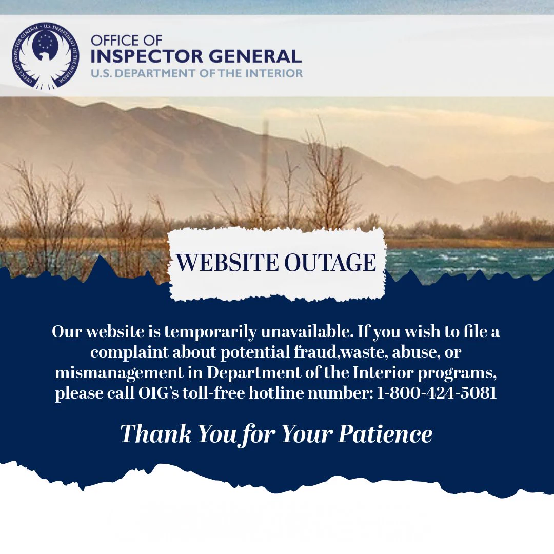 Our website is temporarily unavailable. During this time, you may continue to reach our hotline to report waste, fraud, or abuse in Interior programs and operations by calling 1-800-424-5081.
Alt Text: 
A decorative photo with the Office of Inspector General, U.S. Department of the Interior logo above the image and the following text below:
Website Outage
Our website is temporarily unavailable. If you wish to file a complaint about potential fraud, waste, abuse or mismanagement in Department of the Interior programs, please call OIG’s toll-free hotline number: 1-800-424-5081. Thank you for your patience.
