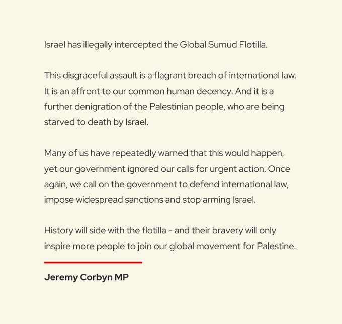 Black text on a white background stating "Israel has illegally intercepted the Global Sumud Flotilla. This disgraceful assault is a flagrant breach of international law. It is an affront to our common human decency. And it is a further denigration of the Palestinian people, who are being starved to death by Israel. Many of us have repeatedly warned that this would happen, yet our government ignored our calls for urgent action. Once again, we call on the government to defend international law, impose widespread sanctions and stop arming Israel. History will side with the flotilla - and their bravery will only inspire more people to join our global movement for Palestine. Jeremy Corbyn MP".