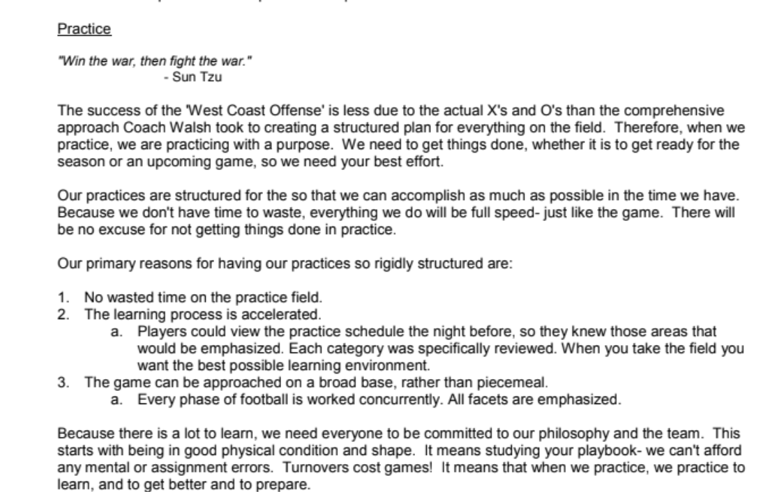 This is from Bill Walsh's playbook.
Love his thoughts on practice.
1. Players got the practice schedule the night before.
2. practice was structured and everything done at full speed like a game. 
3. learning process was accelerated.
4. All players expected to be mentally