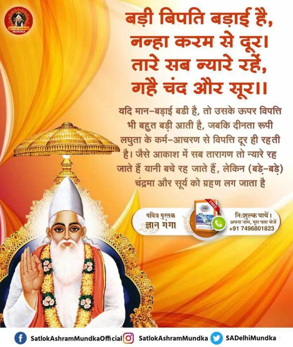 #सत_भक्ति_संदेश
             KabirIsGod
बड़ी बिपति बड़ाई है, नन्हा करम से दूर। 
तारे सब न्यारे रहें, गहै चंद और सूर।।
यदि मान-बड़ाई बडी है, तो उसके ऊपर विपत्ति भी बहुत बड़ी आती है, जबकि दीनता रूपी लघुता के कर्म-आचरण से विपत्ति दूर ही रहती है। जैसे आकाश में सब तारागण तो न्यारे