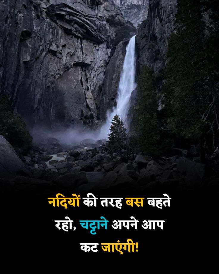 नदी कभी चट्टानों से नहीं डरती, क्योंकि उसे पता है कि बहाव ही उसकी ताक़त है! 

ज़िंदगी में भी बड़ी रुकावटे और छोटी रुकवाटे दोनों आती है ! लेकिन अगर तुम लगातार चलते रहे तो वो अपने आप दूर हो जाएगी ! 

इसीलिए धीरे धीरे ही सही, पर बहते रहो!