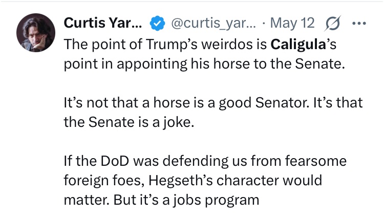 I'm not sure I entirely agree with Yarvin (at least not about DoD being a "jobs program"), but I do think the appointment of absurdly unqualified people is Trump's way, like Caligula's, of expressing mockery and contempt for the entire apparatus of gov't, and everyone in it.