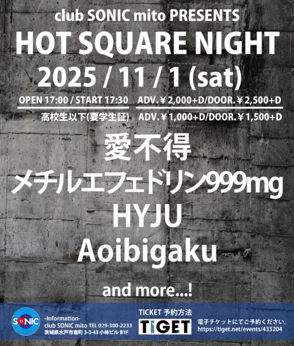 ◯LIVE情報

2025/11/1(sat)

SONIC PRESENTS
HOT SQUARE NIGHT

open/start
17:00/17:30

【前売/当日】￥2,000+D/￥2,500+D
高校生以下￥1,000+D/￥1,500+D
※ソフトドリンク代別途￥600

Act
・愛不得
・メチルエフェドリン999mg
・HYJU
・Aoibigaku
　and more...!!

🔗
tiget.net/events/433204