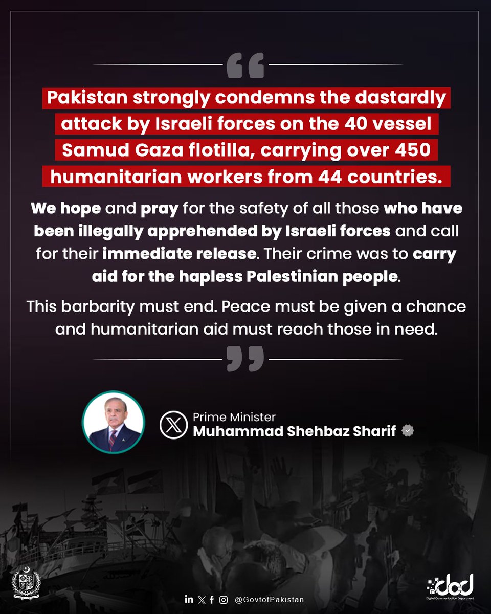 Pakistan strongly condemns the heinous attack on the Samud Gaza flotilla by Israeli forces. Over 450 humanitarian workers from 44 countries have been illegally apprehended for carrying aid to the oppressed people of Palestine. Prime Minister Muhammad Shehbaz Sharif has called for